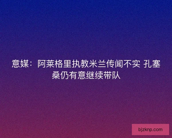 意媒：阿莱格里执教米兰传闻不实 孔塞桑仍有意继续带队