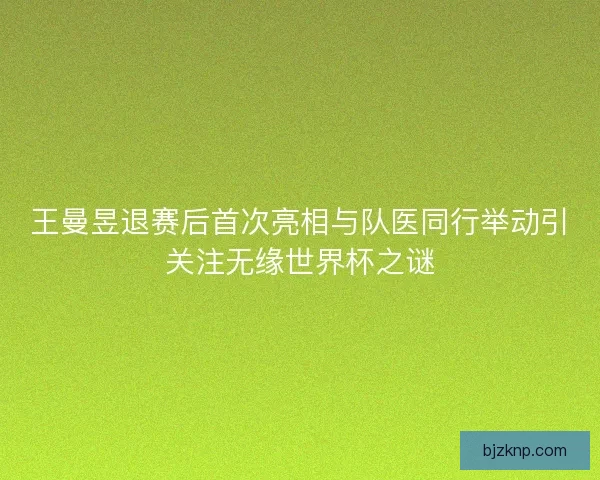 王曼昱退赛后首次亮相与队医同行举动引关注无缘世界杯之谜