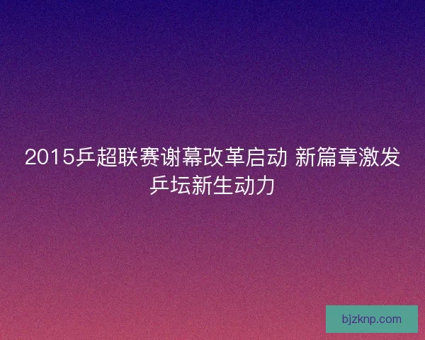 2015乒超联赛谢幕改革启动 新篇章激发乒坛新生动力