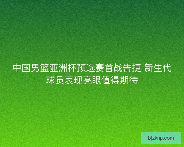 中国男篮亚洲杯预选赛首战告捷 新生代球员表现亮眼值得期待