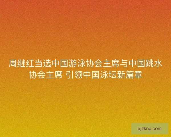 周继红当选中国游泳协会主席与中国跳水协会主席 引领中国泳坛新篇章 周继红当选中国游泳协会主席与中国跳水协会主席 引领中国泳坛新篇章