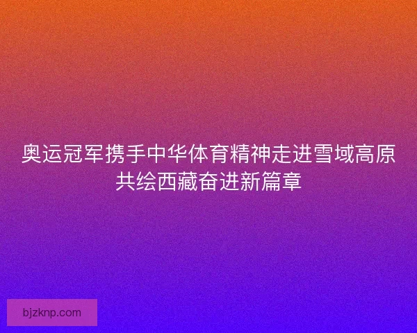 奥运冠军携手中华体育精神走进雪域高原共绘西藏奋进新篇章