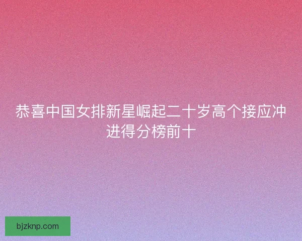 恭喜中国女排新星崛起二十岁高个接应冲进得分榜前十