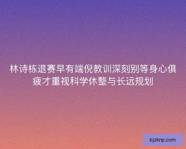 林诗栋退赛早有端倪教训深刻别等身心俱疲才重视科学休整与长远规划