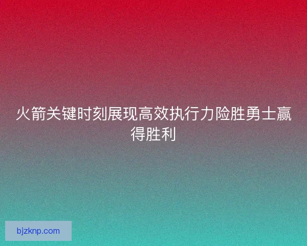 火箭关键时刻展现高效执行力险胜勇士赢得胜利