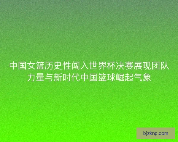 中国女篮历史性闯入世界杯决赛展现团队力量与新时代中国篮球崛起气象