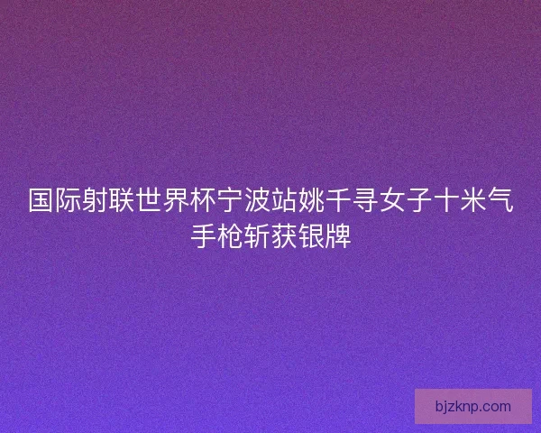国际射联世界杯宁波站姚千寻女子十米气手枪斩获银牌