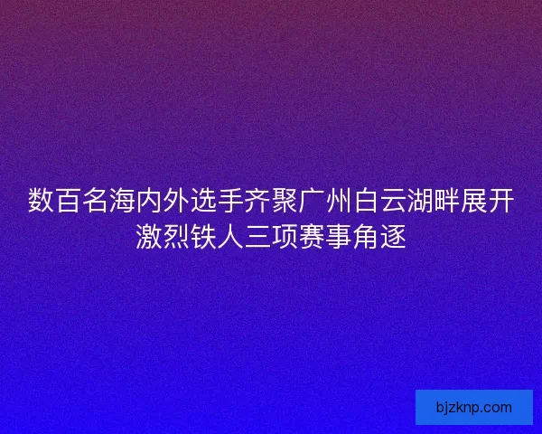 数百名海内外选手齐聚广州白云湖畔展开激烈铁人三项赛事角逐