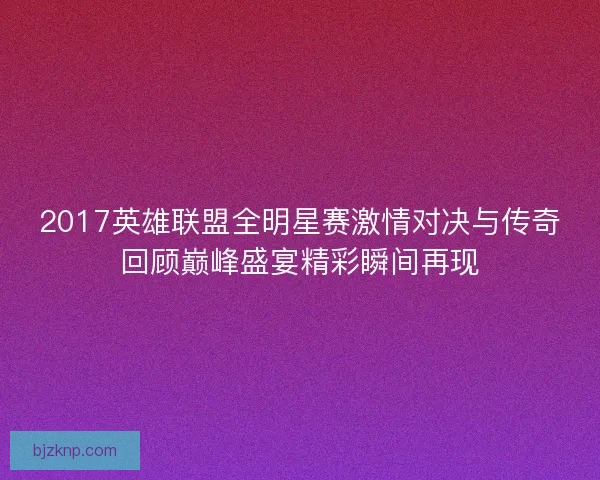 2017英雄联盟全明星赛激情对决与传奇回顾巅峰盛宴精彩瞬间再现