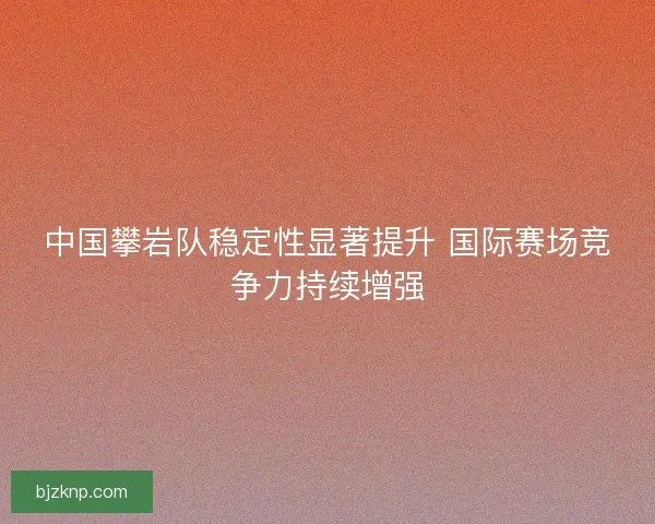 中国攀岩队稳定性显著提升 国际赛场竞争力持续增强