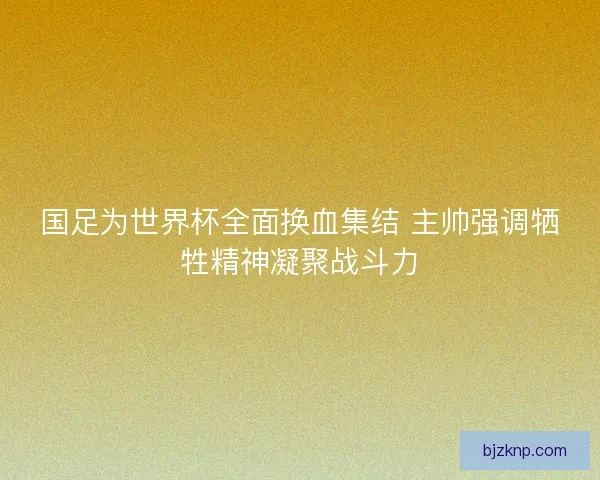 国足为世界杯全面换血集结 主帅强调牺牲精神凝聚战斗力