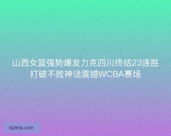 山西女篮强势爆发力克四川终结23连胜打破不败神话震撼WCBA赛场