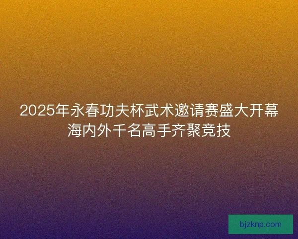 2025年永春功夫杯武术邀请赛盛大开幕海内外千名高手齐聚竞技 2025年永春功夫杯武术邀请赛盛大开幕海内外千名高手齐聚竞技