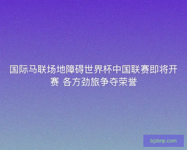 国际马联场地障碍世界杯中国联赛即将开赛 各方劲旅争夺荣誉 国际马联场地障碍世界杯中国联赛即将开赛 各方劲旅争夺荣誉
