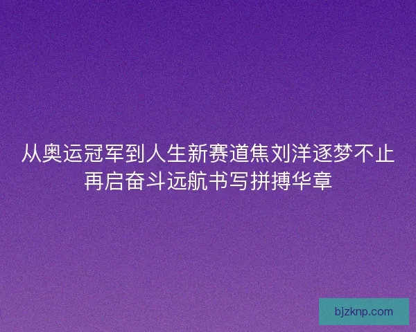 从奥运冠军到人生新赛道焦刘洋逐梦不止再启奋斗远航书写拼搏华章