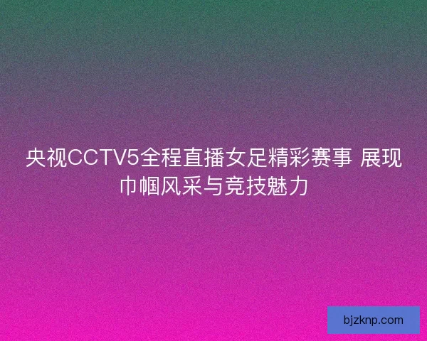央视CCTV5全程直播女足精彩赛事 展现巾帼风采与竞技魅力
