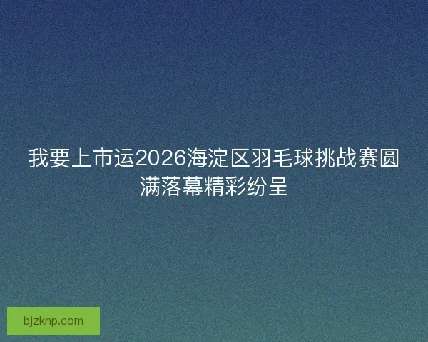 我要上市运2026海淀区羽毛球挑战赛圆满落幕精彩纷呈 我要上市运2026海淀区羽毛球挑战赛圆满落幕精彩纷呈