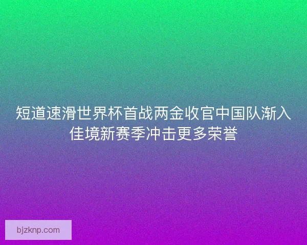 短道速滑世界杯首战两金收官中国队渐入佳境新赛季冲击更多荣誉