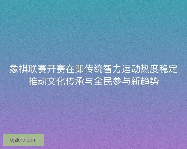 象棋联赛开赛在即传统智力运动热度稳定推动文化传承与全民参与新趋势