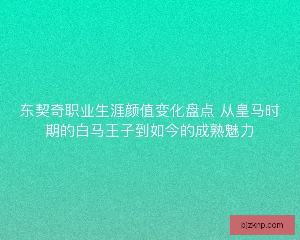 东契奇职业生涯颜值变化盘点 从皇马时期的白马王子到如今的成熟魅力