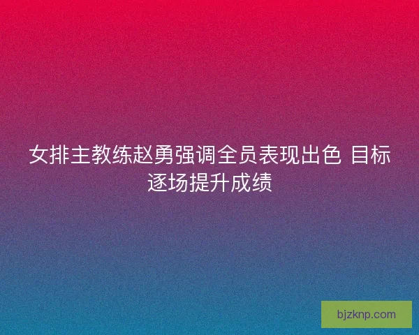 女排主教练赵勇强调全员表现出色 目标逐场提升成绩