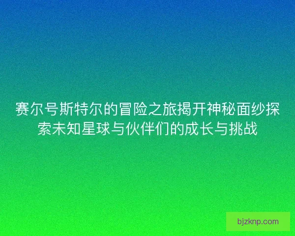 赛尔号斯特尔的冒险之旅揭开神秘面纱探索未知星球与伙伴们的成长与挑战