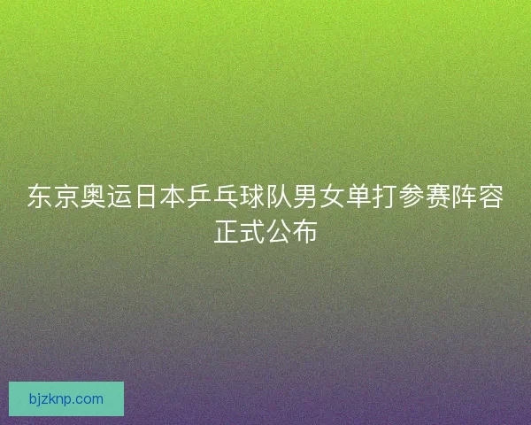 东京奥运日本乒乓球队男女单打参赛阵容正式公布