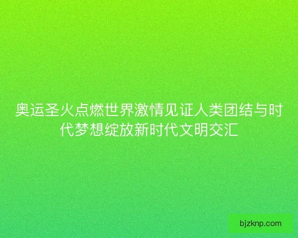 奥运圣火点燃世界激情见证人类团结与时代梦想绽放新时代文明交汇