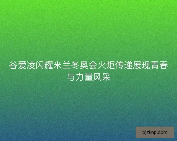 谷爱凌闪耀米兰冬奥会火炬传递展现青春与力量风采