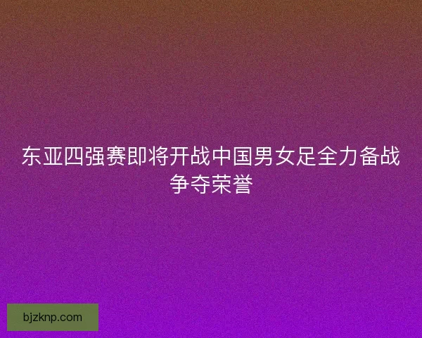 东亚四强赛即将开战中国男女足全力备战争夺荣誉