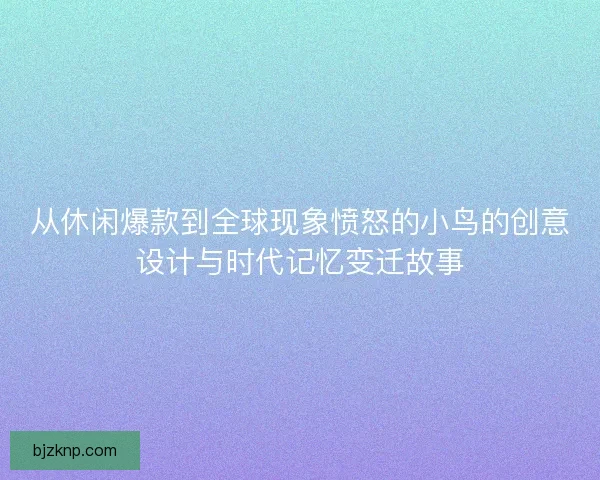 从休闲爆款到全球现象愤怒的小鸟的创意设计与时代记忆变迁故事