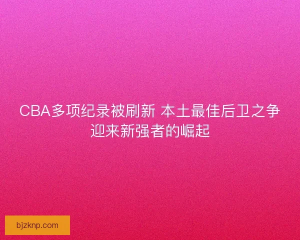 CBA多项纪录被刷新 本土最佳后卫之争迎来新强者的崛起
