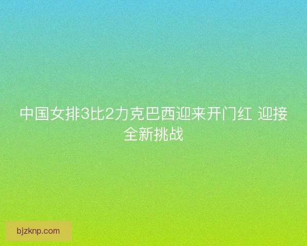 中国女排3比2力克巴西迎来开门红 迎接全新挑战