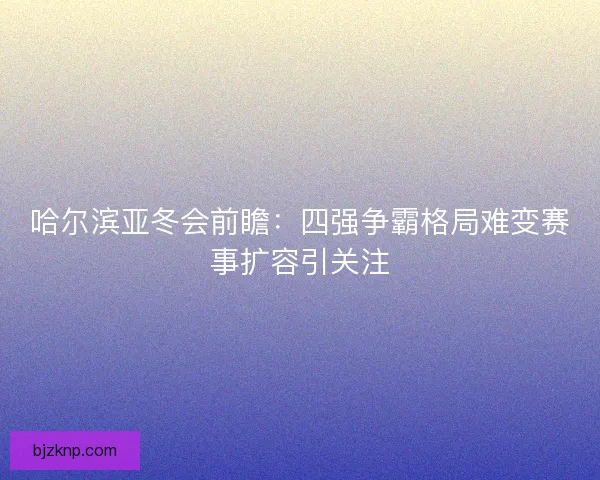 哈尔滨亚冬会前瞻：四强争霸格局难变赛事扩容引关注