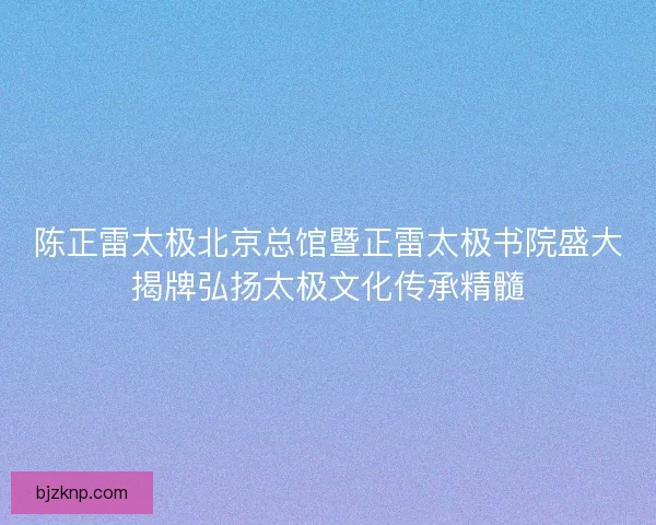 陈正雷太极北京总馆暨正雷太极书院盛大揭牌弘扬太极文化传承精髓 陈正雷太极北京总馆暨正雷太极书院盛大揭牌弘扬太极文化传承精髓