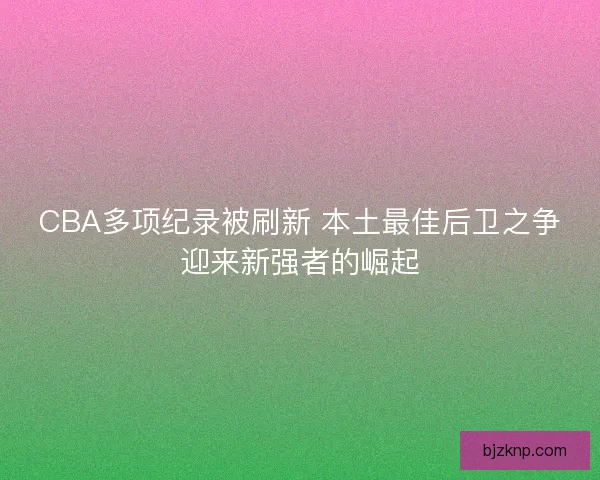 CBA多项纪录被刷新 本土最佳后卫之争迎来新强者的崛起 CBA多项纪录被刷新 本土最佳后卫之争迎来新强者的崛起