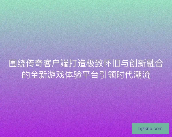 围绕传奇客户端打造极致怀旧与创新融合的全新游戏体验平台引领时代潮流 围绕传奇客户端打造极致怀旧与创新融合的全新游戏体验平台引领时代潮流